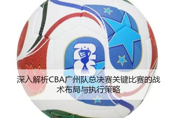 深入解析CBA广州队总决赛关键比赛的战术布局与执行策略